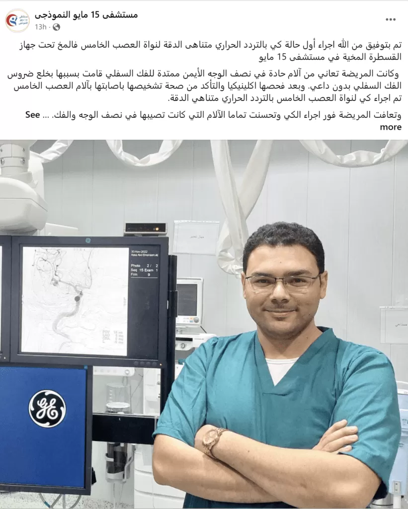 تم بتوفيق من الله اجراء أول حالة كي بالتردد الحراري متناهى الدقة لنواة العصب الخامس فالمخ تحت جهاز القسطرة المخية في مستشفى 15 مايو وكانت المريضة تعاني من آلام حادة في نصف الوجه الأيمن ممتدة للفك السفلي قامت بسببها بخلع ضروس الفك السفلي بدون داعي. وبعد فحصها اكلينيكيا والتأكد من صحة تشخيصها باصابتها بآلام العصب الخامس تم اجراء كي لنواة العصب الخامس بالتردد الحراري متناهي الدقة. وتعافت المريضة فور اجراء الكي وتحسنت تماما الآلام التي كانت تصيبها في نصف الوجه والفك. كل الشكر والتقدير لفريق العمل 👏👏 د / احمد الغيطى استشارى جراحة المخ والأعصاب والعمود الفقري والقسطرة المخية د / احمد ناجى اخصائي جراحه المخ والاعصاب والعمود الفقري اطباء التخدير د / هدى سليمان د / عادل شحاتة فنى القسطرة أ / علاء تمريض القسطرة جلال محمد يوسف عفيفى